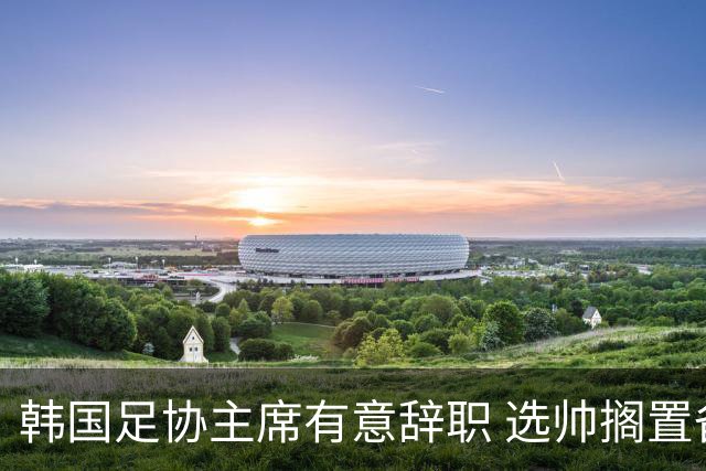 韩国足协主席有意辞职 选帅搁置备战亚洲杯亦受阻